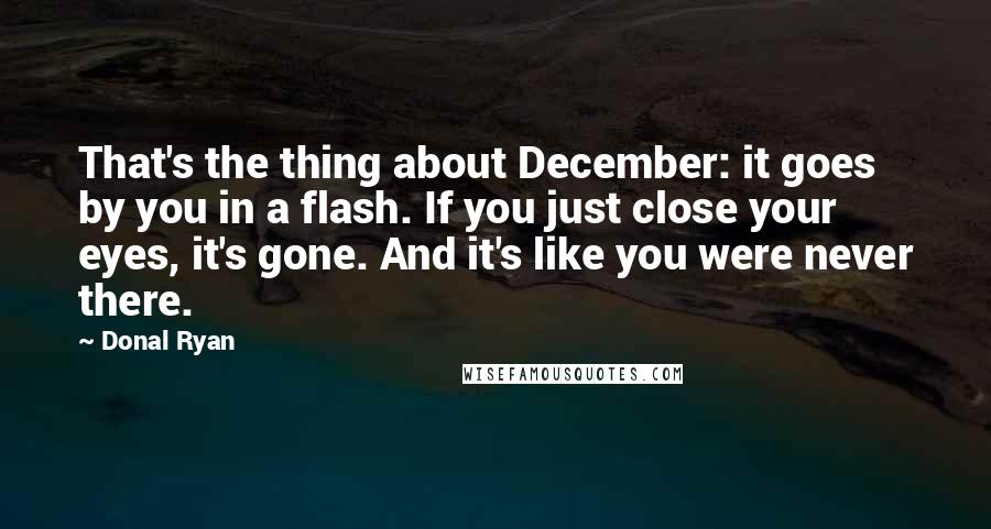 Donal Ryan quotes: That's the thing about December: it goes by you in a flash. If you just close your eyes, it's gone. And it's like you were never there. Donal Ryan quotes: That's the thing about December: it goes by you in a flash. If you just close your eyes, it's gone. And it's like you were never there.