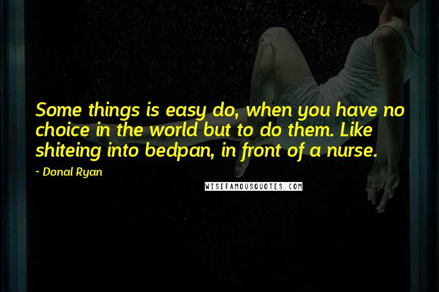 Donal Ryan quotes: Some things is easy do, when you have no choice in the world but to do them. Like shiteing into bedpan, in front of a nurse.
