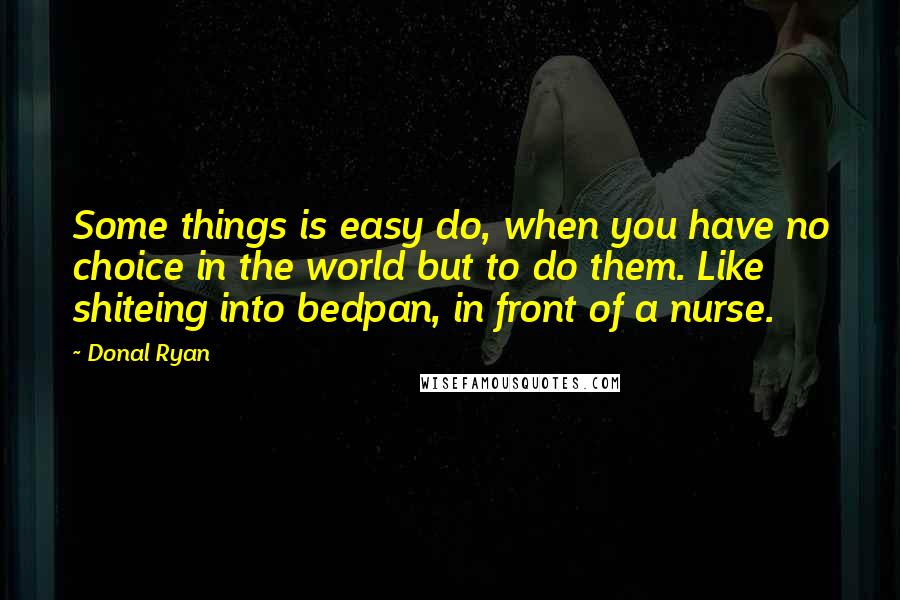 Donal Ryan quotes: Some things is easy do, when you have no choice in the world but to do them. Like shiteing into bedpan, in front of a nurse. Donal Ryan quotes: Some things is easy do, when you have no choice in the world but to do them. Like shiteing into bedpan, in front of a nurse.