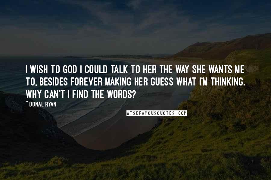 Donal Ryan quotes: I wish to God I could talk to her the way she wants me to, besides forever making her guess what I'm thinking. Why can't I find the words? Donal Ryan quotes: I wish to God I could talk to her the way she wants me to, besides forever making her guess what I'm thinking. Why can't I find the words?