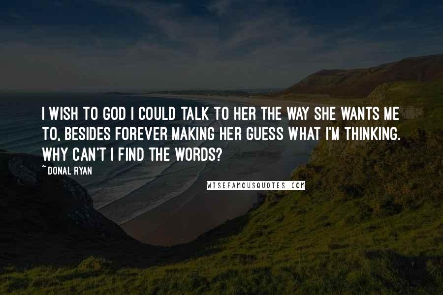 Donal Ryan quotes: I wish to God I could talk to her the way she wants me to, besides forever making her guess what I'm thinking. Why can't I find the words?