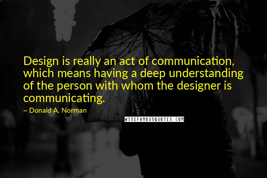 Donald A. Norman quotes: Design is really an act of communication, which means having a deep understanding of the person with whom the designer is communicating.