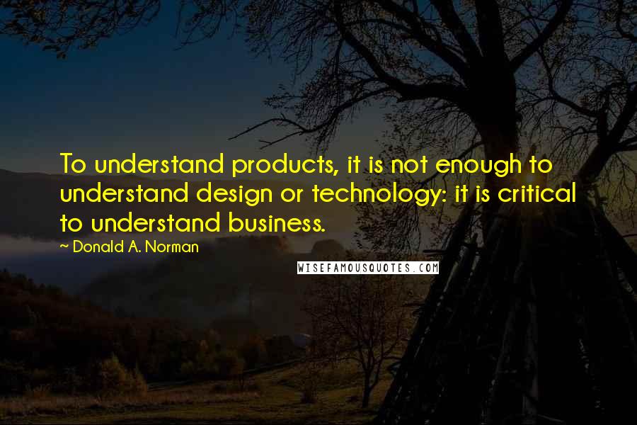 Donald A. Norman quotes: To understand products, it is not enough to understand design or technology: it is critical to understand business.