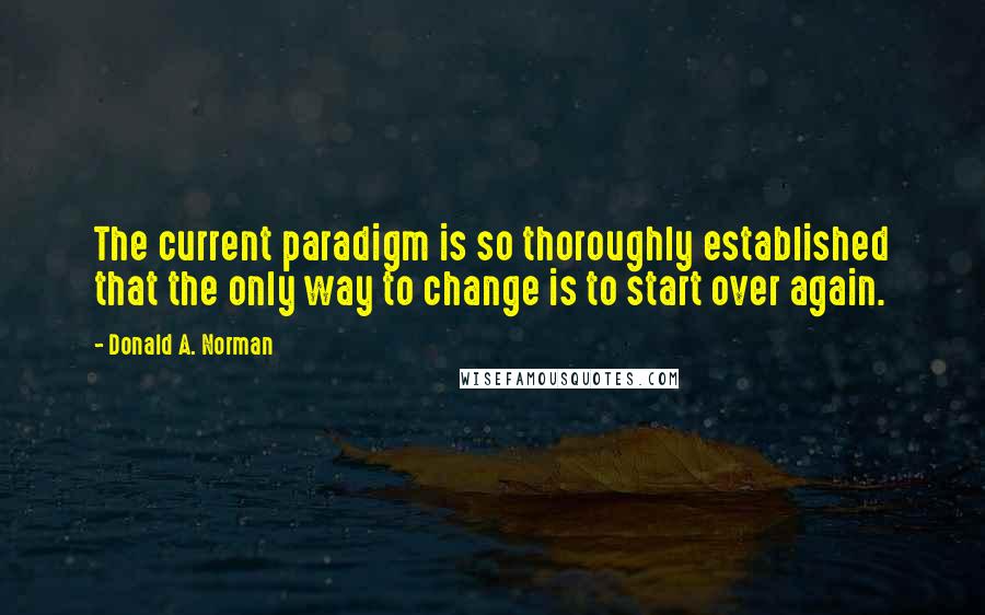 Donald A. Norman quotes: The current paradigm is so thoroughly established that the only way to change is to start over again.