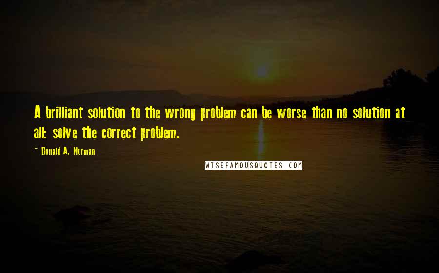 Donald A. Norman quotes: A brilliant solution to the wrong problem can be worse than no solution at all: solve the correct problem. Donald A. Norman quotes: A brilliant solution to the wrong problem can be worse than no solution at all: solve the correct problem.