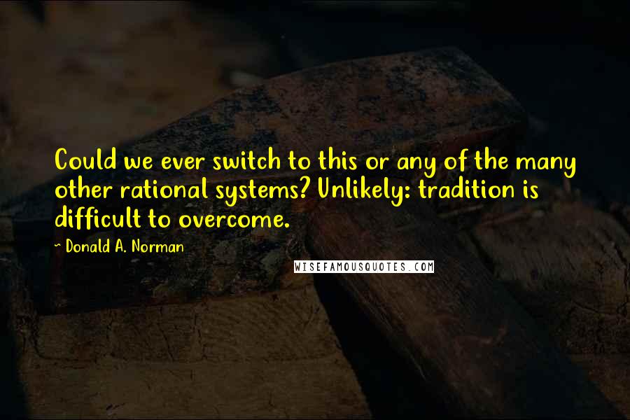 Donald A. Norman quotes: Could we ever switch to this or any of the many other rational systems? Unlikely: tradition is difficult to overcome.