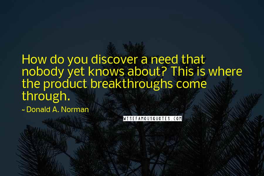 Donald A. Norman quotes: How do you discover a need that nobody yet knows about? This is where the product breakthroughs come through. Donald A. Norman quotes: How do you discover a need that nobody yet knows about? This is where the product breakthroughs come through.