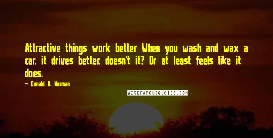 Donald A. Norman quotes: Attractive things work better When you wash and wax a car, it drives better, doesn't it? Or at least feels like it does.