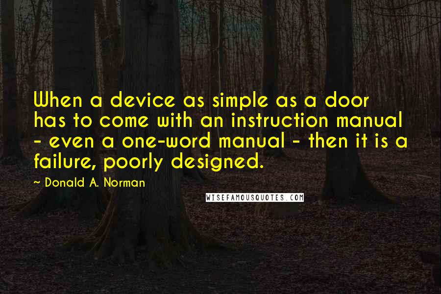 Donald A. Norman quotes: When a device as simple as a door has to come with an instruction manual - even a one-word manual - then it is a failure, poorly designed. Donald A. Norman quotes: When a device as simple as a door has to come with an instruction manual - even a one-word manual - then it is a failure, poorly designed.