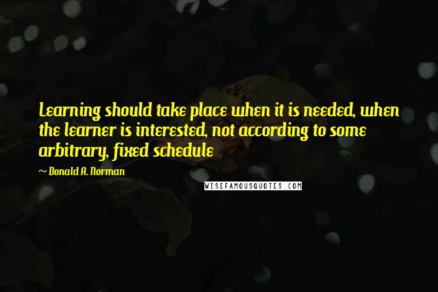 Donald A. Norman quotes: Learning should take place when it is needed, when the learner is interested, not according to some arbitrary, fixed schedule Donald A. Norman quotes: Learning should take place when it is needed, when the learner is interested, not according to some arbitrary, fixed schedule