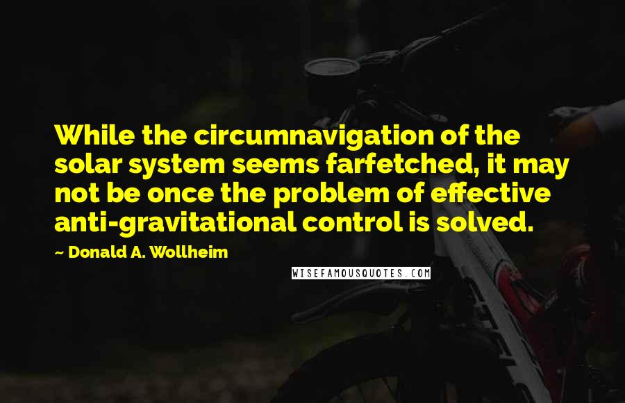Donald A. Wollheim quotes: While the circumnavigation of the solar system seems farfetched, it may not be once the problem of effective anti-gravitational control is solved. Donald A. Wollheim quotes: While the circumnavigation of the solar system seems farfetched, it may not be once the problem of effective anti-gravitational control is solved.