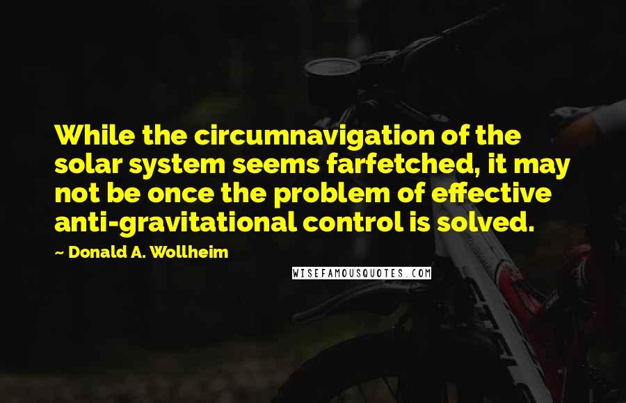 Donald A. Wollheim quotes: While the circumnavigation of the solar system seems farfetched, it may not be once the problem of effective anti-gravitational control is solved.