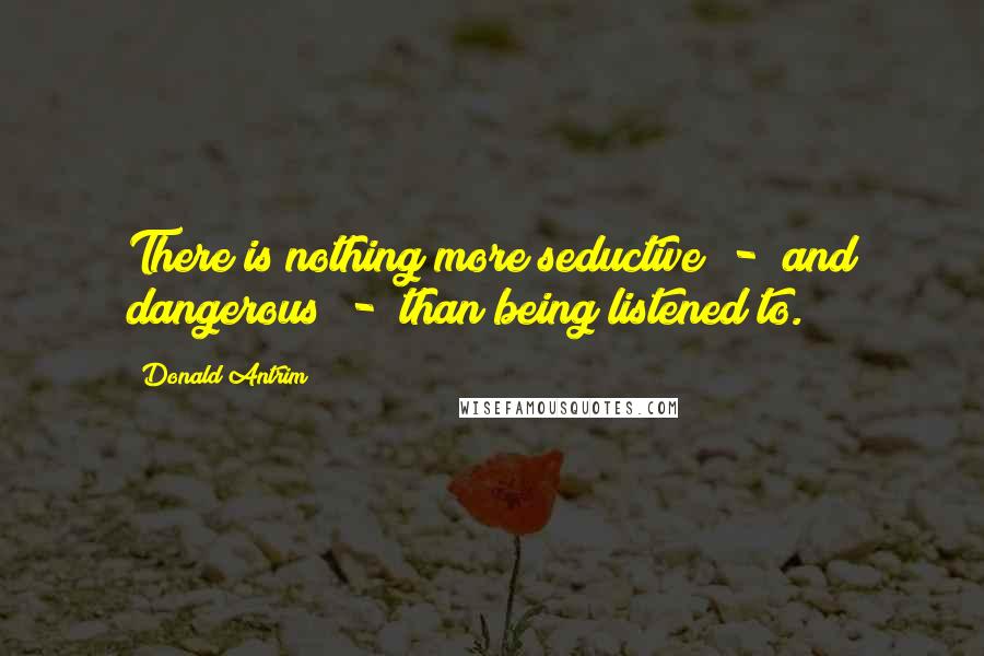 Donald Antrim quotes: There is nothing more seductive - and dangerous - than being listened to.