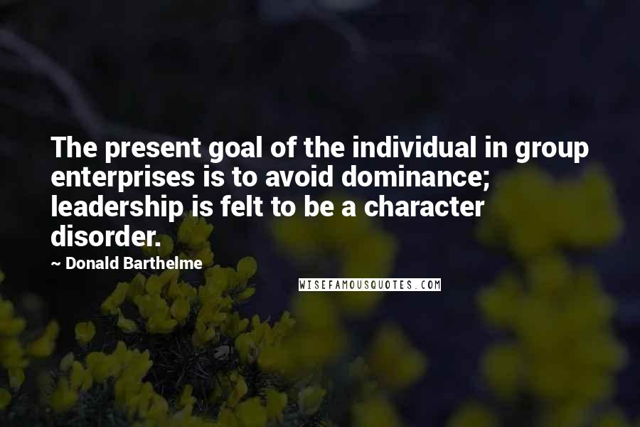 Donald Barthelme quotes: The present goal of the individual in group enterprises is to avoid dominance; leadership is felt to be a character disorder.