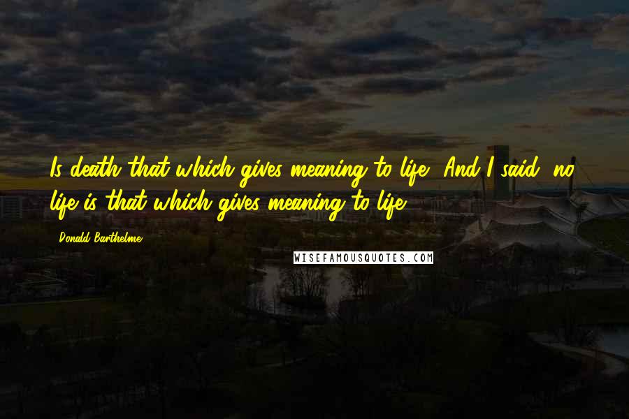 Donald Barthelme quotes: Is death that which gives meaning to life? And I said, no, life is that which gives meaning to life.