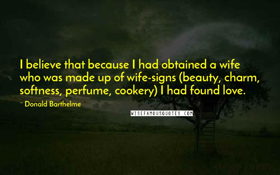 Donald Barthelme quotes: I believe that because I had obtained a wife who was made up of wife-signs (beauty, charm, softness, perfume, cookery) I had found love. Donald Barthelme quotes: I believe that because I had obtained a wife who was made up of wife-signs (beauty, charm, softness, perfume, cookery) I had found love.