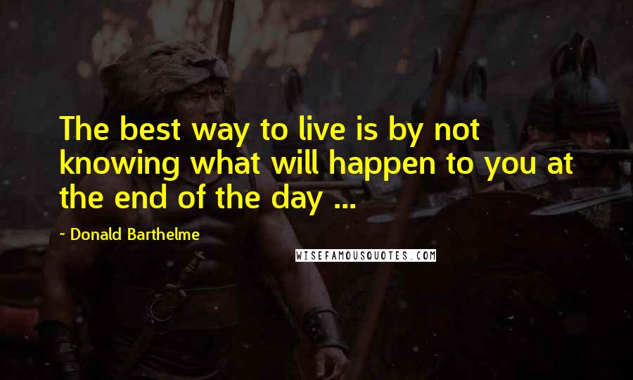 Donald Barthelme quotes: The best way to live is by not knowing what will happen to you at the end of the day ...