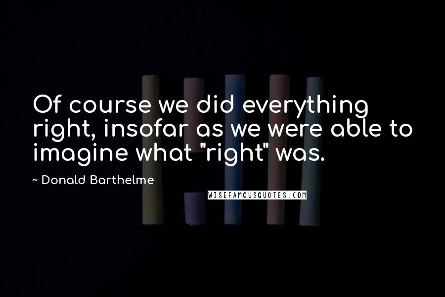 Donald Barthelme quotes: Of course we did everything right, insofar as we were able to imagine what "right" was.