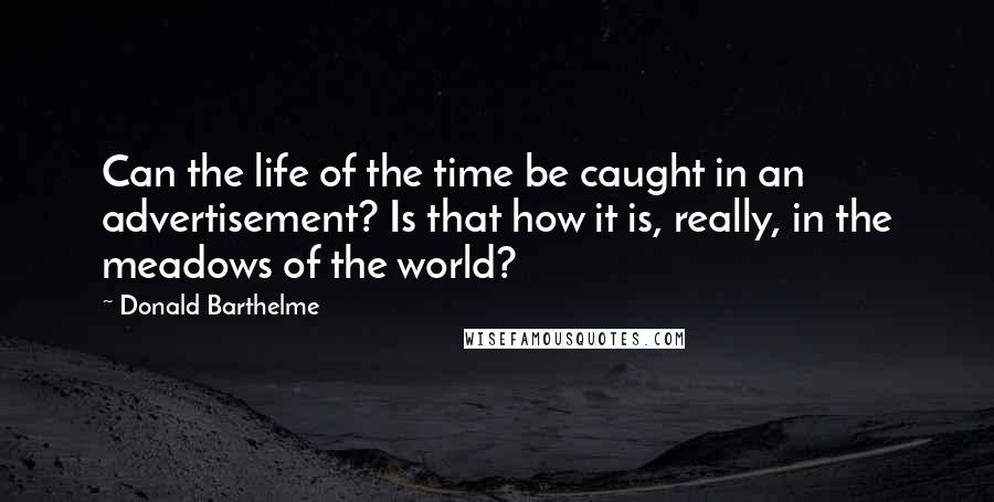 Donald Barthelme quotes: Can the life of the time be caught in an advertisement? Is that how it is, really, in the meadows of the world?