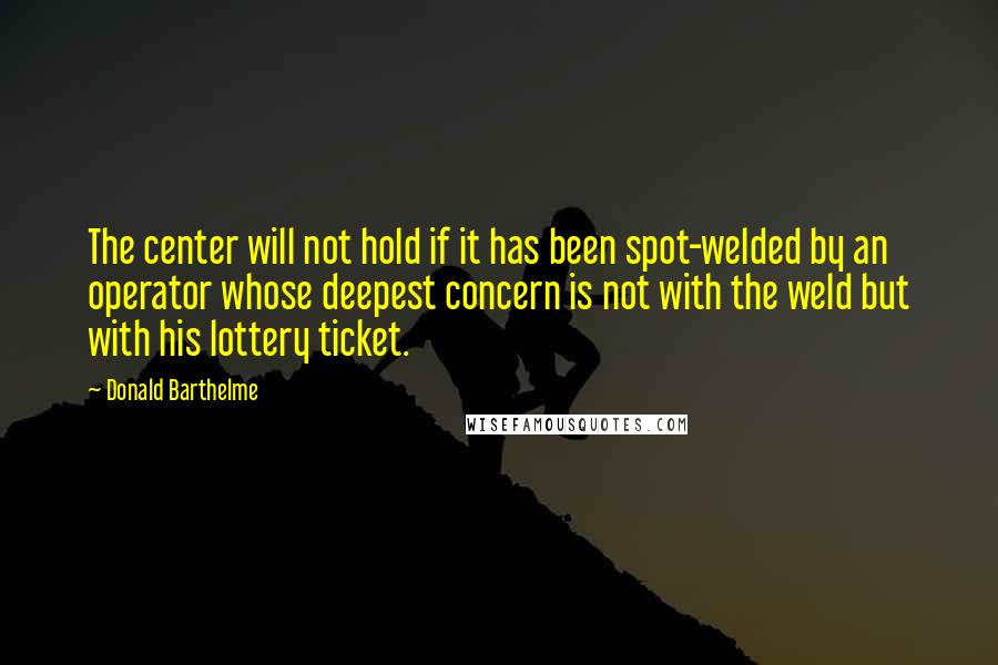 Donald Barthelme quotes: The center will not hold if it has been spot-welded by an operator whose deepest concern is not with the weld but with his lottery ticket.