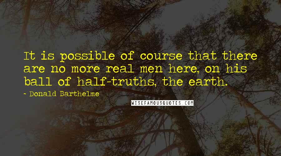 Donald Barthelme quotes: It is possible of course that there are no more real men here, on his ball of half-truths, the earth. Donald Barthelme quotes: It is possible of course that there are no more real men here, on his ball of half-truths, the earth.