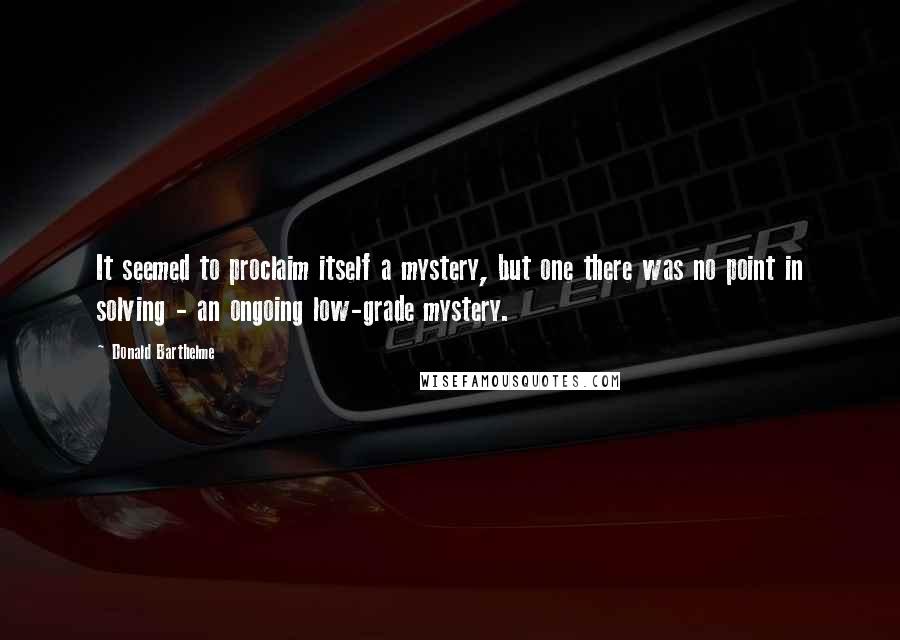 Donald Barthelme quotes: It seemed to proclaim itself a mystery, but one there was no point in solving - an ongoing low-grade mystery.