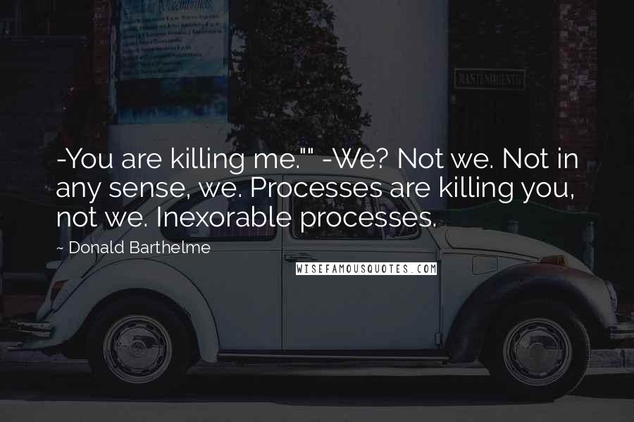 Donald Barthelme quotes: -You are killing me."" -We? Not we. Not in any sense, we. Processes are killing you, not we. Inexorable processes. Donald Barthelme quotes: -You are killing me."" -We? Not we. Not in any sense, we. Processes are killing you, not we. Inexorable processes.