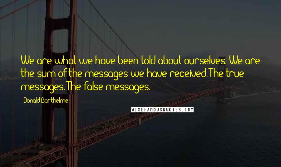 Donald Barthelme quotes: We are what we have been told about ourselves. We are the sum of the messages we have received. The true messages. The false messages. Donald Barthelme quotes: We are what we have been told about ourselves. We are the sum of the messages we have received. The true messages. The false messages.