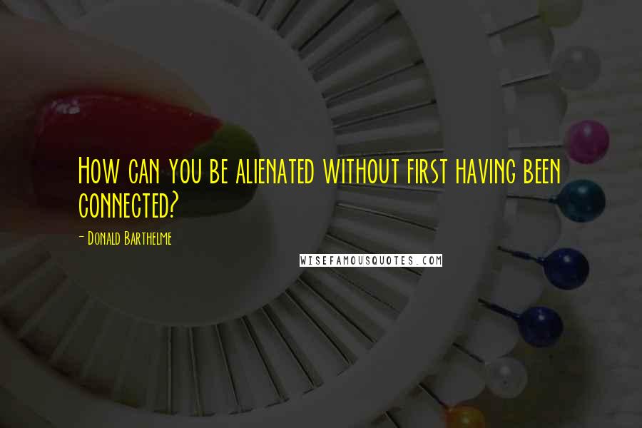 Donald Barthelme quotes: How can you be alienated without first having been connected?