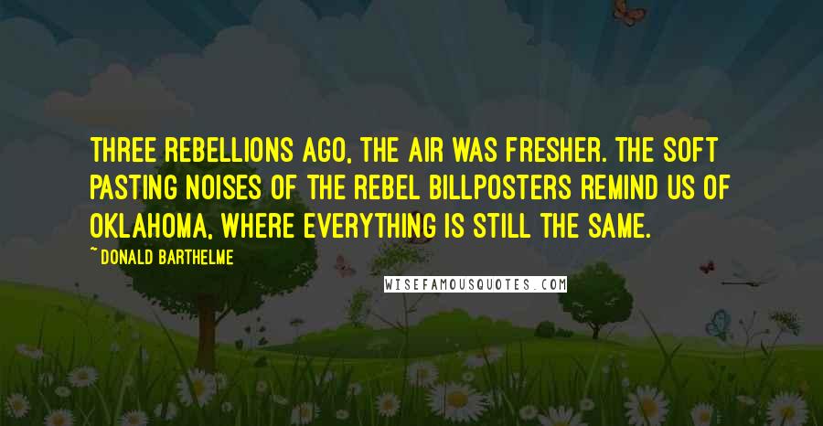 Donald Barthelme quotes: Three rebellions ago, the air was fresher. The soft pasting noises of the rebel billposters remind us of Oklahoma, where everything is still the same. Donald Barthelme quotes: Three rebellions ago, the air was fresher. The soft pasting noises of the rebel billposters remind us of Oklahoma, where everything is still the same.