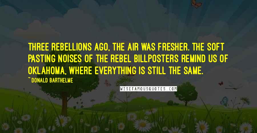 Donald Barthelme quotes: Three rebellions ago, the air was fresher. The soft pasting noises of the rebel billposters remind us of Oklahoma, where everything is still the same.