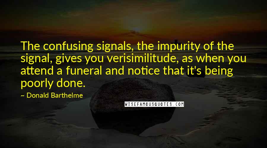 Donald Barthelme quotes: The confusing signals, the impurity of the signal, gives you verisimilitude, as when you attend a funeral and notice that it's being poorly done.