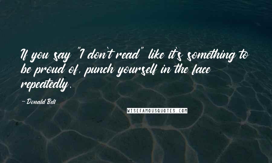 Donald Bell quotes: If you say "I don't read" like it's something to be proud of, punch yourself in the face repeatedly.