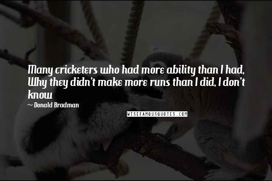 Donald Bradman quotes: Many cricketers who had more ability than I had, Why they didn't make more runs than I did, I don't know