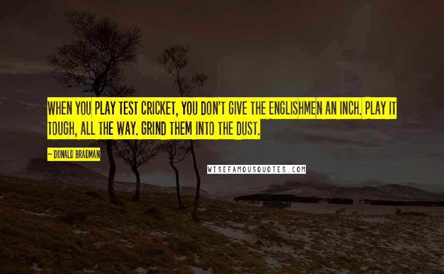 Donald Bradman quotes: When you play test cricket, you don't give the Englishmen an inch. Play it tough, all the way. Grind them into the dust. Donald Bradman quotes: When you play test cricket, you don't give the Englishmen an inch. Play it tough, all the way. Grind them into the dust.