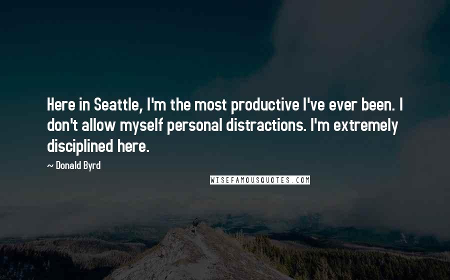 Donald Byrd quotes: Here in Seattle, I'm the most productive I've ever been. I don't allow myself personal distractions. I'm extremely disciplined here.