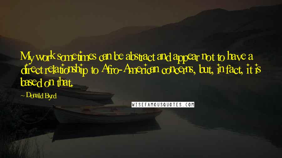 Donald Byrd quotes: My work sometimes can be abstract and appear not to have a direct relationship to Afro-American concerns, but, in fact, it is based on that.