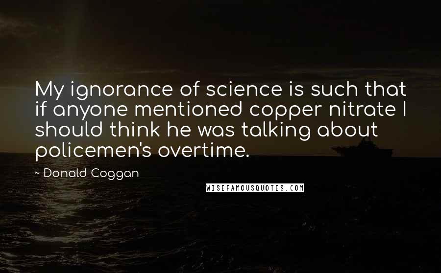 Donald Coggan quotes: My ignorance of science is such that if anyone mentioned copper nitrate I should think he was talking about policemen's overtime.