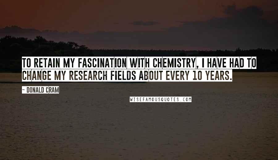 Donald Cram quotes: To retain my fascination with chemistry, I have had to change my research fields about every 10 years.