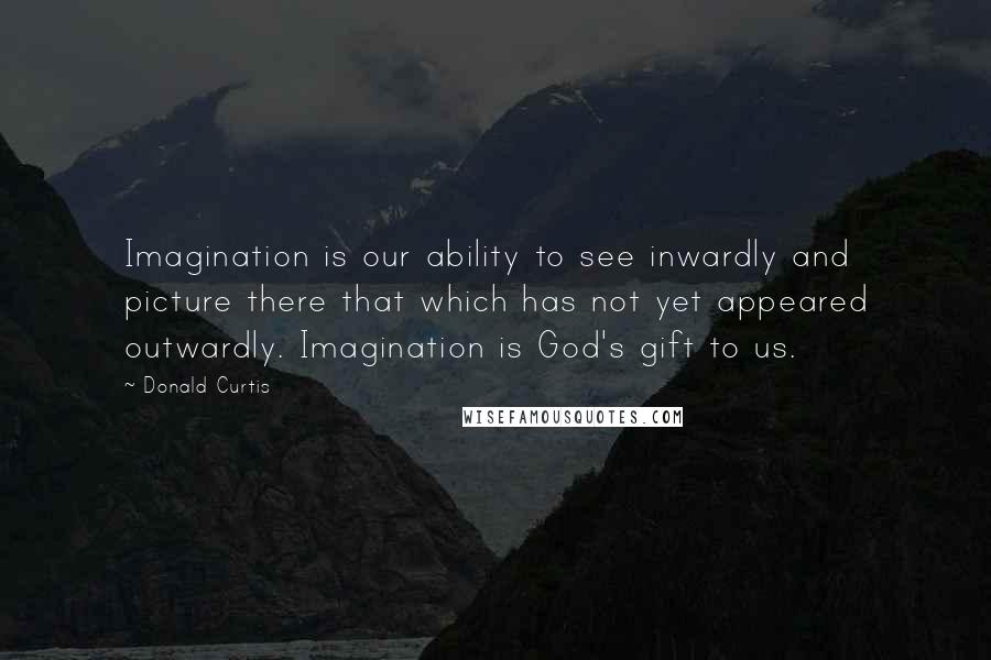 Donald Curtis quotes: Imagination is our ability to see inwardly and picture there that which has not yet appeared outwardly. Imagination is God's gift to us.
