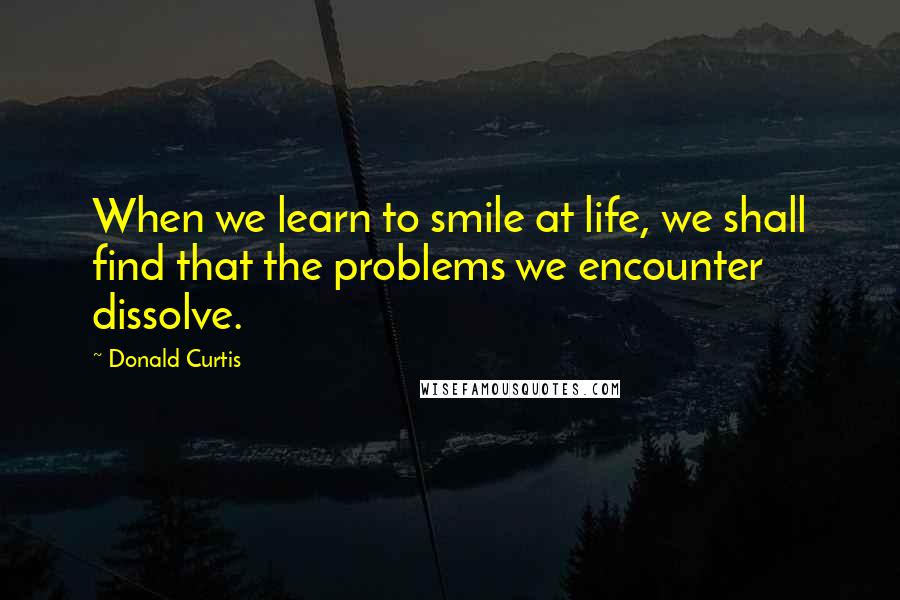 Donald Curtis quotes: When we learn to smile at life, we shall find that the problems we encounter dissolve.