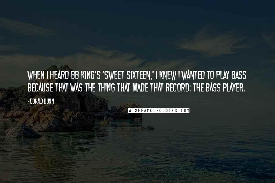 Donald Dunn quotes: When I heard BB King's 'Sweet Sixteen,' I knew I wanted to play bass because that was the thing that made that record: the bass player. Donald Dunn quotes: When I heard BB King's 'Sweet Sixteen,' I knew I wanted to play bass because that was the thing that made that record: the bass player.
