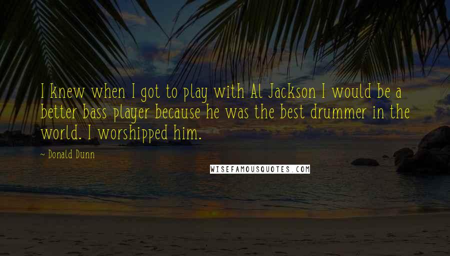 Donald Dunn quotes: I knew when I got to play with Al Jackson I would be a better bass player because he was the best drummer in the world. I worshipped him. Donald Dunn quotes: I knew when I got to play with Al Jackson I would be a better bass player because he was the best drummer in the world. I worshipped him.