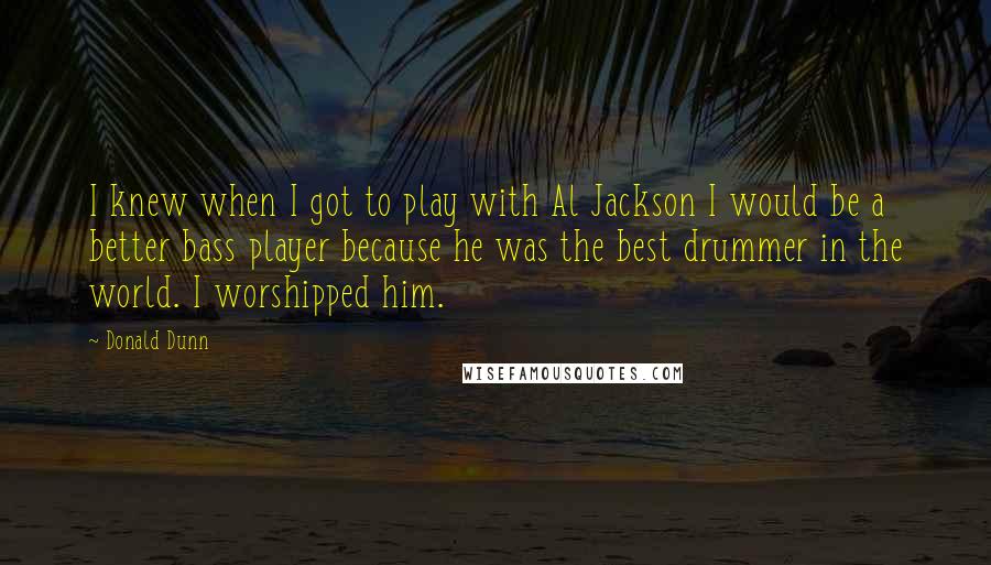 Donald Dunn quotes: I knew when I got to play with Al Jackson I would be a better bass player because he was the best drummer in the world. I worshipped him.