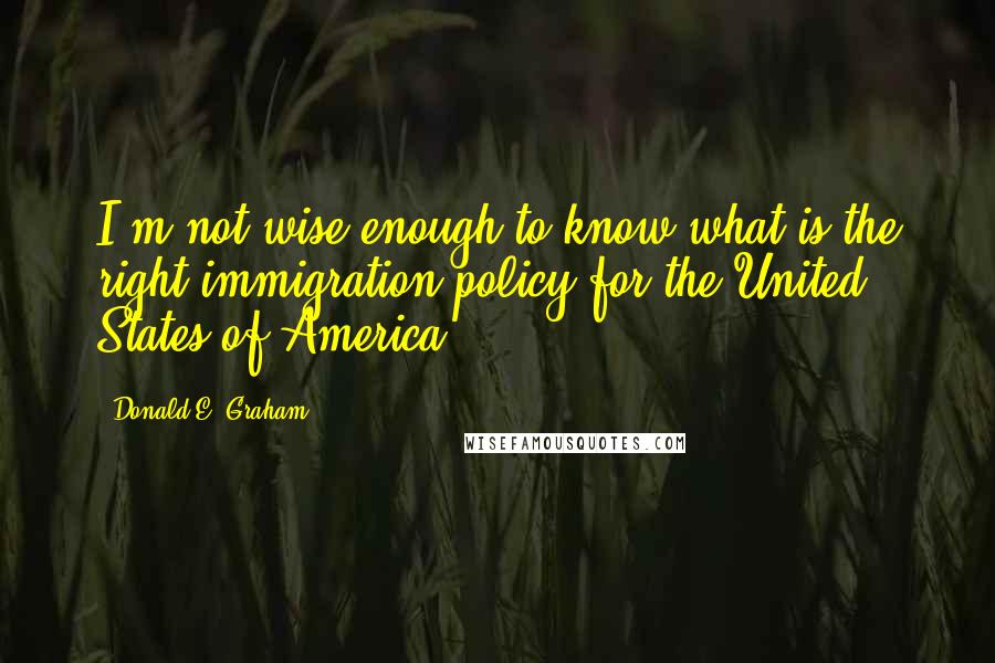 Donald E. Graham quotes: I'm not wise enough to know what is the right immigration policy for the United States of America.