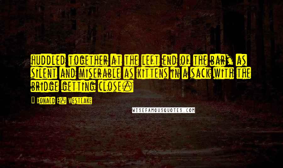 Donald E. Westlake quotes: huddled together at the left end of the bar, as silent and miserable as kittens in a sack with the bridge getting close. Donald E. Westlake quotes: huddled together at the left end of the bar, as silent and miserable as kittens in a sack with the bridge getting close.