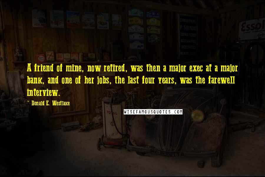 Donald E. Westlake quotes: A friend of mine, now retired, was then a major exec at a major bank, and one of her jobs, the last four years, was the farewell interview.