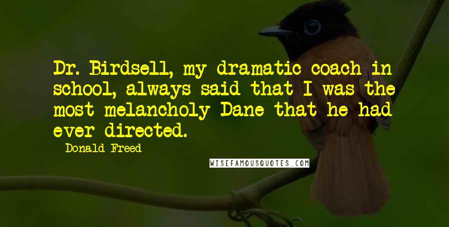 Donald Freed quotes: Dr. Birdsell, my dramatic coach in school, always said that I was the most melancholy Dane that he had ever directed. Donald Freed quotes: Dr. Birdsell, my dramatic coach in school, always said that I was the most melancholy Dane that he had ever directed.