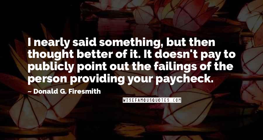 Donald G. Firesmith quotes: I nearly said something, but then thought better of it. It doesn't pay to publicly point out the failings of the person providing your paycheck.