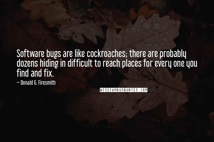 Donald G. Firesmith quotes: Software bugs are like cockroaches; there are probably dozens hiding in difficult to reach places for every one you find and fix.
